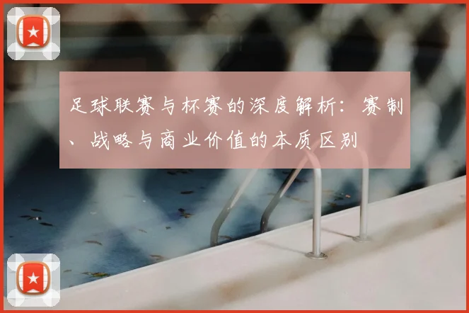 足球联赛与杯赛的深度解析：赛制、战略与商业价值的本质区别