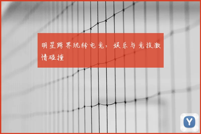 明星跨界玩转电竞，娱乐与竞技激情碰撞