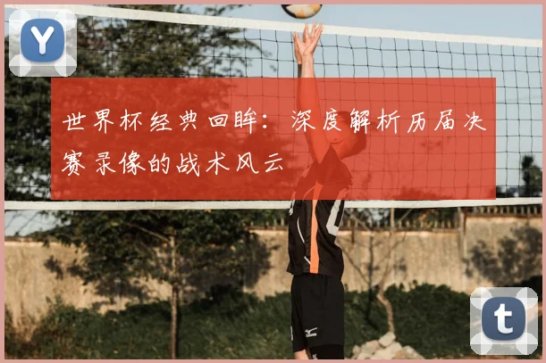 世界杯经典回眸：深度解析历届决赛录像的战术风云