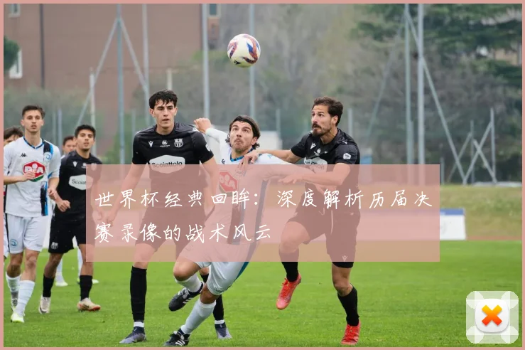 世界杯经典回眸：深度解析历届决赛录像的战术风云