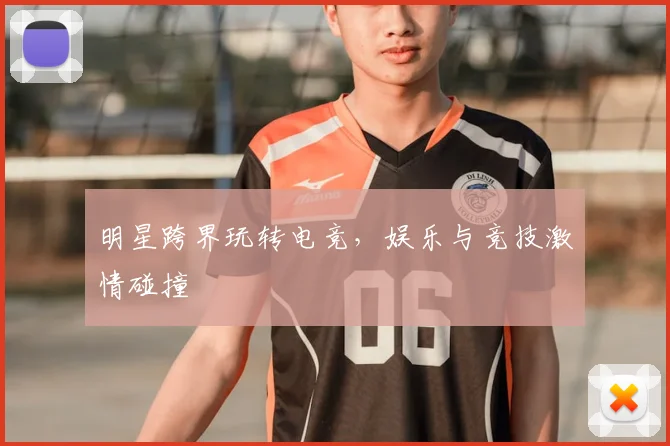 明星跨界玩转电竞,娱乐与竞技激情碰撞