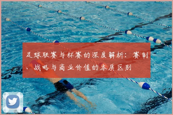 足球联赛与杯赛的深度解析：赛制、战略与商业价值的本质区别